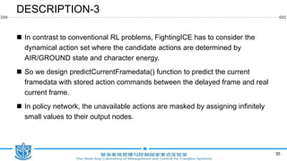 DESCRIPTION-3
 In contrast to conventional RL problems, FightingICE has to consider the
dynamical action set where the candidate actions are determined by
AIR/GROUND state and character energy.
 So we design predictCurrentFramedata() function to predict the current
framedata with stored action commands between the delayed frame and real
current frame.
 In policy network, the unavailable actions are masked by assigning infinitely
small values to their output nodes.
35
 