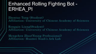 Enhanced Rolling Fighting Bot -
ERHEA_PI
Zhentao Tang (Student)
Affiliation: University of Chinese Academy of Sciences
Rongqin Liang(Student)
Affiliation: University of Chinese Academy of Sciences
Mengchen Zhao(Young Professional)
Affiliation: Huawei Noah’s Ark Lab
 