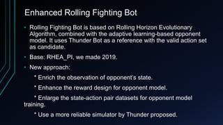 Enhanced Rolling Fighting Bot
• Rolling Fighting Bot is based on Rolling Horizon Evolutionary
Algorithm, combined with the adaptive learning-based opponent
model. It uses Thunder Bot as a reference with the valid action set
as candidate.
• Base: RHEA_PI, we made 2019.
• New approach:
* Enrich the observation of opponent’s state.
* Enhance the reward design for opponent model.
* Enlarge the state-action pair datasets for opponent model
training.
* Use a more reliable simulator by Thunder proposed.
 