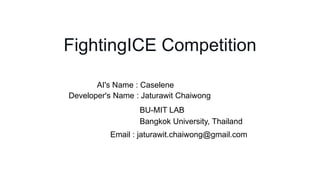 FightingICE Competition
AI's Name : Caselene
Developer's Name : Jaturawit Chaiwong
Email : jaturawit.chaiwong@gmail.com
BU-MIT LAB
Bangkok University, Thailand
 