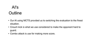 AI's
Outline
• Our AI using MCTS provided us to switching the evaluation to the finest
situation.
• Crouch kick is what we use considered to make the opponent hard to
guard.
• Combo attack is use for making more score.
 