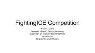 FightingICE Competition
AI name : MrTwo
Developer's Name : Tannop Sangvanloy
Supervisor: Dr. Kingkarn Sookhanaphibarn
BU-MIT Lab
Bangkok University Thailand
 