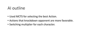 • Used MCTS for selecting the best Action.
• Actions that knockdown opponent are more favorable.
• Switching multiplier for each character.
AI outline
 