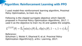 Algorithm: Reinforcement Learning with PPO
I used model-free reinforcement learning algorithm, Proximal
Policy Optimization, to train my AI.
Following is the clipped surrogate objective which OpenAI
proposed in Proximal Policy Optimization Algorithms, 2017. I
used it as the objective to train my AI and update the weights.
Reference:
Schulman J, Wolski F, Dhariwal P, et al. Proximal Policy
Optimization Algorithms[J]. arXiv: Learning, 2017.
 