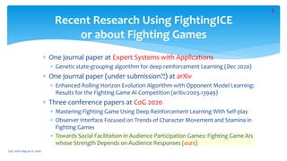 Recent Research Using FightingICE
or about Fighting Games
 One journal paper at Expert Systems with Applications
 Genetic state-grouping algorithm for deep reinforcement Learning (Dec 2020)
 One journal paper (under submission?!) at arXiv
 Enhanced Rolling Horizon Evolution Algorithm with Opponent Model Learning:
Results for the Fighting Game AI Competition (arXiv:2003.13949)
 Three conference papers at CoG 2020
 Mastering Fighting Game Using Deep Reinforcement Learning With Self-play
 Observer Interface Focused on Trends of Character Movement and Stamina in
Fighting Games
 Towards Social Facilitation in Audience Participation Games: Fighting Game AIs
whose Strength Depends on Audience Responses (ours)
CoG 2020: Aug 24-27, 2020
5
 