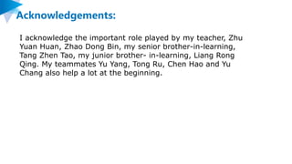 Acknowledgements:
I acknowledge the important role played by my teacher, Zhu
Yuan Huan, Zhao Dong Bin, my senior brother-in-learning,
Tang Zhen Tao, my junior brother- in-learning, Liang Rong
Qing. My teammates Yu Yang, Tong Ru, Chen Hao and Yu
Chang also help a lot at the beginning.
 