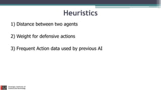 Heuristics
1) Distance between two agents
2) Weight for defensive actions
3) Frequent Action data used by previous AI
 
