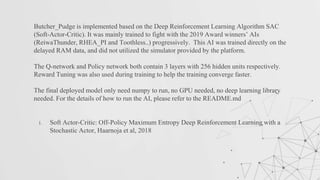 Butcher_Pudge is implemented based on the Deep Reinforcement Learning Algorithm SAC
(Soft-Actor-Critic). It was mainly trained to fight with the 2019 Award winners’ AIs
(ReiwaThunder, RHEA_PI and Toothless..) progressively. This AI was trained directly on the
delayed RAM data, and did not utilized the simulator provided by the platform.
The Q-network and Policy network both contain 3 layers with 256 hidden units respectively.
Reward Tuning was also used during training to help the training converge faster.
The final deployed model only need numpy to run, no GPU needed, no deep learning library
needed. For the details of how to run the AI, please refer to the README.md
1. Soft Actor-Critic: Off-Policy Maximum Entropy Deep Reinforcement Learning with a
Stochastic Actor, Haarnoja et al, 2018
 