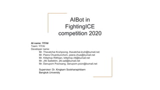 AIBot in
FightingICE
competition 2020
AI name: YIYAI
Team: YIYAI
Developer name:
Mr. Thavatchai Kruhpoong, thavatchai.kruh@bumail.net
Mr. Peera Chuenbunchom, peera.chue@bumail.net
Mr. Kittiphop Ritthijan, kittiphop.ritt@bumail.net
Mr. Jitti Sailektim, jitti.sail@bumail.net
Mr. Danuporn Poonsang, danuporn.poon@bumail.net
Supervisor: Dr. Kingkarn Sookhanaphibarn
Bangkok University
 