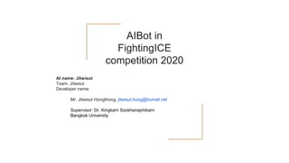 AIBot in
FightingICE
competition 2020
AI name: Jitwisut
Team: Jitwisut
Developer name:
Mr. Jitwisut Hongthong, jitwisut.hong@bumail.net
Supervisor: Dr. Kingkarn Sookhanaphibarn
Bangkok University
 