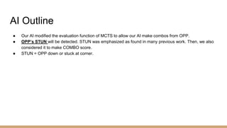 AI Outline
● Our AI modified the evaluation function of MCTS to allow our AI make combos from OPP.
● OPP’s STUN will be detected. STUN was emphasized as found in many previous work. Then, we also
considered it to make COMBO score.
● STUN = OPP down or stuck at corner.
 