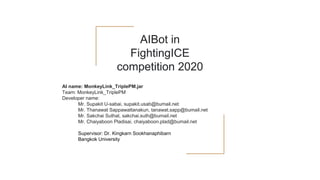 AIBot in
FightingICE
competition 2020
AI name: MonkeyLink_TriplePM.jar
Team: MonkeyLink_TriplePM
Developer name:
Mr. Supakit U-sabai, supakit.usab@bumail.net
Mr. Thanawat Sappawattanakun, tanawat.sapp@bumail.net
Mr. Sakchai Suthat, sakchai.suth@bumail.net
Mr. Chaiyaboon Pladisai, chaiyaboon.plad@bumail.net
Supervisor: Dr. Kingkarn Sookhanaphibarn
Bangkok University
 