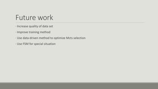 Future work
· Increase quality of data set
· Improve training method
· Use data-driven method to optimize Mcts selection
· Use FSM for special situation
 