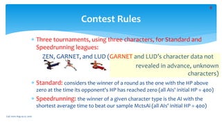  Three tournaments, using three characters, for Standard and
Speedrunning leagues:
ZEN, GARNET, and LUD (GARNET and LUD’s character data not
revealed in advance, unknown
characters)
 Standard: considers the winner of a round as the one with the HP above
zero at the time its opponent's HP has reached zero (all AIs' initial HP = 400)
 Speedrunning: the winner of a given character type is the AI with the
shortest average time to beat our sample MctsAi (all AIs' initial HP = 400)
Contest Rules
CoG 2020: Aug 24-27, 2020
8
 