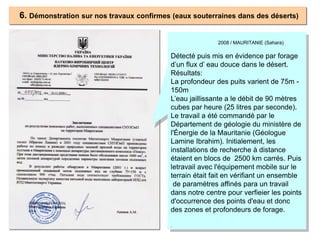 6. Démonstration sur nos travaux confirmes (eaux souterraines dans des déserts)
2008 / MAURITANIE (Sahara)
Détecté puis mis en évidence par forage
d’un flux d’ eau douce dans le désert.
Résultats:
La profondeur des puits varient de 75m -
150m
L’eau jaillissante a le débit de 90 mètres
cubes par heure (25 litres par seconde).
Le travail a été commandé par le
Département de géologie du ministère de
l'Énergie de la Mauritanie (Géologue
Lamine Ibrahim). Initialement, les
installations de recherche à distance
étaient en blocs de 2500 km carrés. Puis
letravail avec l'équipement mobile sur le
terrain était fait en vérifiant un ensemble
de paramètres affinés para un travail
dans notre centre pour verfieier les points
d'occurrence des points d'eau et donc
des zones et profondeurs de forage.
.
 