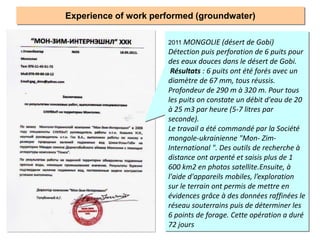 Experience of work performed (groundwater)
2011 MONGOLIE (désert de Gobi)
Détection puis perforation de 6 puits pour
des eaux douces dans le désert de Gobi.
Résultats : 6 puits ont été forés avec un
diamètre de 67 mm, tous réussis.
Profondeur de 290 m à 320 m. Pour tous
les puits on constate un débit d'eau de 20
à 25 m3 par heure (5-7 litres par
seconde).
Le travail a été commandé par la Société
mongole-ukrainienne "Mon- Zim-
International ". Des outils de recherche à
distance ont arpenté et saisis plus de 1
600 km2 en photos satellite.Ensuite, à
l'aide d'appareils mobiles, l’exploration
sur le terrain ont permis de mettre en
évidences grâce à des données raffinées le
réseau souterrains puis de déterminer les
6 points de forage. Cette opération a duré
72 jours
 