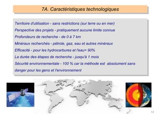 14
7A. Caractéristiques technologiques
Territoire d'utilisation - sans restrictions (sur terre ou en mer)
Perspective des projets - pratiquement aucune limite connue
Profondeurs de recherche - de 0 à 7 km
Minéraux recherchés - pétrole, gaz, eau et autres minéraux
Efficacité - pour les hydrocarbures et l'eau> 90%
La durée des étapes de recherche - jusqu'à 1 mois
Sécurité environnementale - 100 % car la méthode est absolument sans
danger pour les gens et l'environnement
 