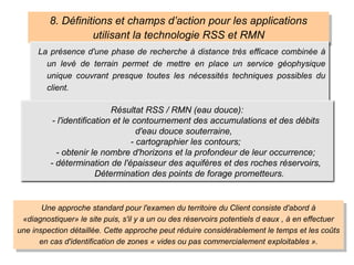 8. Définitions et champs d’action pour les applications
utilisant la technologie RSS et RMN
La présence d'une phase de recherche à distance très efficace combinée à
un levé de terrain permet de mettre en place un service géophysique
unique couvrant presque toutes les nécessités techniques possibles du
client.
Résultat RSS / RMN (eau douce):
- l'identification et le contournement des accumulations et des débits
d'eau douce souterraine,
- cartographier les contours;
- obtenir le nombre d'horizons et la profondeur de leur occurrence;
- détermination de l'épaisseur des aquifères et des roches réservoirs,
Détermination des points de forage prometteurs.
Une approche standard pour l'examen du territoire du Client consiste d'abord à
«diagnostiquer» le site puis, s'il y a un ou des réservoirs potentiels d eaux , à en effectuer
une inspection détaillée. Cette approche peut réduire considérablement le temps et les coûts
en cas d'identification de zones « vides ou pas commercialement exploitables ».
 