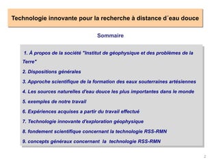 2
Technologie innovante pour la recherche à distance d´eau douce
Sommaire
1. À propos de la société "Institut de géophysique et des problèmes de la
Terre"
2. Dispositions générales
3. Approche scientifique de la formation des eaux souterraines artésiennes
4. Les sources naturelles d'eau douce les plus importantes dans le monde
5. exemples de notre travail
6. Expériences acquises a partir du travail effectué
7. Technologie innovante d'exploration géophysique
8. fondement scientifique concernant la technologie RSS-RMN
9. concepts généraux concernant la technologie RSS-RMN
 