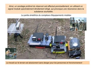La partie émettrice du complexe d'équipements mobiles
Le travail sur le terrain est absolument sans danger pour les personnes et l'environnement
Ainsi, un sondage profond du réservoir est effectué ponctuellement, en utilisant un
signal modulé spectralement étroitement dirigé, qui provoque une résonance dans la
substance souhaitée.
 