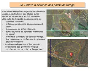 23
9c. Relevé à distance des points de forage
Les zones d'enquête font plusieurs kilomètres
carrés. Les de durée des études sur le
terrain se situent dans les 2-3 semaines.
À la suite de l'enquête, nous obtenons les
données suivantes:
- présence ou absence d’eau en un point
défini,
- les contours au sol du réservoir,
- zones et points de réponses maximales
du signal,
- le nombre d'horizons au point de forage,
leur puissance, la profondeur du gisement
et son occurrence;
- la présence de poches et leur pression,
- les contours des gisements les plus
proches en cas de point de forage "sec".
 