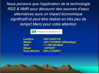 Nous pensons que l'application de la technologie
RSS & NMR pour découvrir des sources d’eaux
alternatives aura un impact économique
significatif et peut être réalisé en très peu de
temps! Merci pour votre attention
Landline +591-33257175
Mobile +591-716-96657 (WhatsApp)
VoIP: + 1-786-352-8843
Skype mlf10357
Home Bolivia: +591-3-3330971
Michel.friedman@fands-llc.biz
 