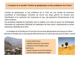 3
1. À propos de la société "Institut de géophysique et des problèmes de la Terre"
L'Institut de géophysique et des problèmes de la Terre est une société de production
scientifique et technologique innovante qui fournit une large gamme de services pour
l'identification et la recherche des ressources en eau, des gisements d'hydrocarbures et de
divers minéraux.
Les principaux objectifs de l'entreprise sont la création et la mise en œuvre de technologies
innovantes qui augmentent l'efficacité de l'exploration de l'eau douce. hydrocarbures et autres
ressources naturelles de la Terre.
La stratégie de la Société pour la fourniture de services géophysiques est toujours la même -
atteindre le résultat avec la plus grande efficacité et avec le coût le plus bas pour le Client, à savoir:
- haute performance,
- rapidité d'exécution des tâches,
- inspection des territoires sans
restrictions,
- respect absolu de l'environnement,
- coût du travail relativement faible.
 