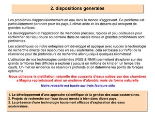 2. dispositions generales
Les problèmes d'approvisionnement en eau dans le monde s'aggravent. Ce problème est
particulièrement pertinent pour les pays à climat aride et les déserts qui occupent de
grandes surfaces.
Le développement et l'application de méthodes précises, rapides et peu coûteuses pour
rechercher de l'eau douce souterraine dans de vastes zones et grandes profondeurs sont
pertinentes.
Les scientifiques de notre entreprise ont développé et appliqué avec succès la technologie
de recherche directe des ressources en eau souterraine, cela est basée sur l'effet de la
résonance pour de profondeurs de recherche allant jusqu’à quelques kilomètres!
L’utilisation de nos technologies combinées (RSS & RNM) permettent d'explorer sur des
grands territoires très difficiles a explorer ( jusqu’à un millions de km2 en un temps très
court). On met en évidence les réservoirs profonds et on détermine les points de forages
optimums
Nous utilisons la distillation naturelle des courants d’eaux salées par des chambres
a Magma reproduisant ainsi un système d’alambic mais de forme naturelle
1. Le développement d'une approche scientifique de la genèse des eaux souterraines.
2. Projets de recherche sur l'eau douce menés à bien dans divers pays.
3. La présence d'une technologie hautement efficace d'exploration des eaux
souterraines.
Notre réussite est basée sur trois facteurs clés
 