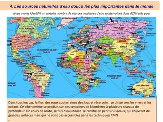 4. Les sources naturelles d'eau douce les plus importantes dans le monde
Dans tous les cas, le flux des eaux souterraines des lacs et réservoirs se dirige vers les mers et les
océans. Ce phénomène se produit sur des centaines de kilomètres à plusieurs niveaux de
profondeur. En cours de route, le flux d'eau douce se ramifie en petits ruisseaux, qui couvrent de
grandes surfaces mais qui ne sont pas accessibles sans les techniques RMN
.
Nous avons identifié un certain nombre de sources majeures d'eau souterraines dans différents pays
:
 