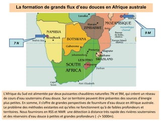 La formation de grands flux d’eau douces en Afrique australe
7 N
9 M
L'Afrique du Sud est alimentée par deux puissantes chaudières naturelles 7N et 9M, qui créent un réseau
de cours d'eau souterrains d'eau douce. Sur ce territoire peuvent être présentes des sources d'énergie
plus petites. En somme, il s’offre de grandes perspectives de fourniture d'eau douce en Afrique australe.
Le problème des méthodes existantes est qu'elles ne fonctionnent qu'à de faibles profondeurs et
territoires. Nous fournirons en RSS et NMR une détection à distance très rapide des rivières souterraines
et des réservoirs d'eau douce à petites et grandes profondeurs ( -/+ 5000m).
 