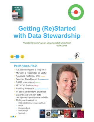 Getting (Re)Started
with Data Stewardship
© Copyright 2020 by Peter Aiken Slide # 1paiken@plusanythingawesome.com+1.804.382.5957 Peter Aiken, PhD
“If you don't know where you are going, any road will get you there.”
- Lewis Carroll
• I've been doing this a long time
• My work is recognized as useful
• Associate Professor of IS (vcu.edu)
• Founder, Data Blueprint (datablueprint.com)
• DAMA International (dama.org)
• MIT CDO Society (iscdo.org)
• Anything Awesome (plusanythingawesome.com)
• 11 books and dozens of articles
• Experienced w/ 500+ data
management practices worldwide
• Multi-year immersions
– US DoD (DISA/Army/Marines/DLA)
– Nokia
– Deutsche Bank
– Wells Fargo
– Walmart …
© Copyright 2020 by Peter Aiken Slide # 2https://plusanythingawesome.com
Peter Aiken, Ph.D.
 