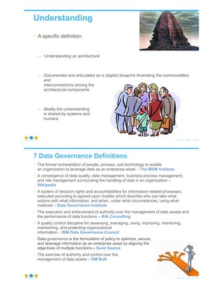 • A specific definition
– 'Understanding an architecture'
– Documented and articulated as a (digital) blueprint illustrating the commonalities
and
interconnections among the
architectural components
– Ideally the understanding
is shared by systems and
humans
Understanding
© Copyright 2020 by Peter Aiken Slide # 21https://plusanythingawesome.com
7 Data Governance Definitions
• The formal orchestration of people, process, and technology to enable
an organization to leverage data as an enterprise asset. - The MDM Institute
• A convergence of data quality, data management, business process management,
and risk management surrounding the handling of data in an organization –
Wikipedia
• A system of decision rights and accountabilities for information-related processes,
executed according to agreed-upon models which describe who can take what
actions with what information, and when, under what circumstances, using what
methods – Data Governance Institute
• The execution and enforcement of authority over the management of data assets and
the performance of data functions – KiK Consulting
• A quality control discipline for assessing, managing, using, improving, monitoring,
maintaining, and protecting organizational
information – IBM Data Governance Council
• Data governance is the formulation of policy to optimize, secure,
and leverage information as an enterprise asset by aligning the
objectives of multiple functions – Sunil Soares
• The exercise of authority and control over the
management of data assets – DM BoK
© Copyright 2020 by Peter Aiken Slide # 22https://plusanythingawesome.com
 