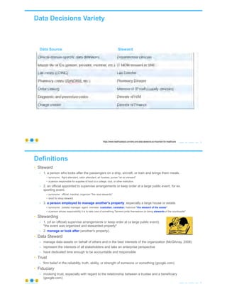 Data Decisions Variety
© Copyright 2020 by Peter Aiken Slide # 5https://plusanythingawesome.com
https://www.healthcatalyst.com/why-are-data-stewards-so-important-for-healthcare
Data Source Steward
Definitions
• Steward
– 1. a person who looks after the passengers on a ship, aircraft, or train and brings them meals.
• synonyms: flight attendant, cabin attendant, air hostess, purser "an air steward"
• a person responsible for supplies of food to a college, club, or other institution.
– 2. an official appointed to supervise arrangements or keep order at a large public event, for ex.
sporting event.
• synonyms: official, marshal, organizer "the race stewards"
• short for shop steward.
– 3. a person employed to manage another's property, especially a large house or estate.
• synonyms: (estate) manager, agent, overseer, custodian, caretaker; historical "the steward of the estate"
• a person whose responsibility it is to take care of something."farmers pride themselves on being stewards of the countryside"
• Stewarding
– 1. (of an official) supervise arrangements or keep order at (a large public event).
"the event was organized and stewarded properly"
– 2. manage or look after (another's property).
• Data Steward
– manage data assets on behalf of others and in the best interests of the organization (McGilvray, 2008)
– represent the interests of all stakeholders and take an enterprise perspective
– have dedicated time enough to be accountable and responsible
• Trust
– firm belief in the reliability, truth, ability, or strength of someone or something (google.com)
• Fiduciary
– involving trust, especially with regard to the relationship between a trustee and a beneficiary
(google.com)
© Copyright 2020 by Peter Aiken Slide # 6https://plusanythingawesome.com
 