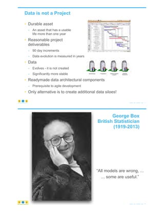 • Durable asset
- An asset that has a usable
life more than one year
• Reasonable project
deliverables
- 90 day increments
- Data evolution is measured in years
• Data
- Evolves - it is not created
- Significantly more stable
• Readymade data architectural components
- Prerequisite to agile development
• Only alternative is to create additional data siloes!
Data is not a Project
© Copyright 2020 by Peter Aiken Slide # 71https://plusanythingawesome.com
© Copyright 2020 by Peter Aiken Slide # 72https://plusanythingawesome.com
George Box
British Statistician
(1919-2013)
“All models are wrong, ...
... some are useful.”
https://plusanythingawesome.com
 