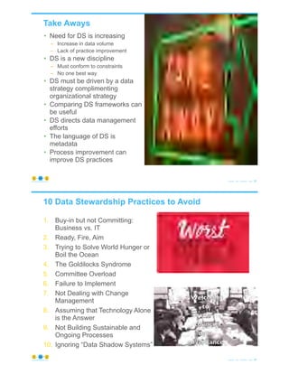 Take Aways
© Copyright 2020 by Peter Aiken Slide # 83https://plusanythingawesome.com
• Need for DS is increasing
– Increase in data volume
– Lack of practice improvement
• DS is a new discipline
– Must conform to constraints
– No one best way
• DS must be driven by a data
strategy complimenting
organizational strategy
• Comparing DS frameworks can
be useful
• DS directs data management
efforts
• The language of DS is
metadata
• Process improvement can
improve DS practices
10 Data Stewardship Practices to Avoid
1. Buy-in but not Committing:
Business vs. IT
2. Ready, Fire, Aim
3. Trying to Solve World Hunger or
Boil the Ocean
4. The Goldilocks Syndrome
5. Committee Overload
6. Failure to Implement
7. Not Dealing with Change
Management
8. Assuming that Technology Alone
is the Answer
9. Not Building Sustainable and
Ongoing Processes
10. Ignoring “Data Shadow Systems”
© Copyright 2020 by Peter Aiken Slide # 84https://plusanythingawesome.com
 