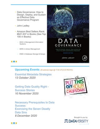 • Data Governance: How to
Design, Deploy, and Sustain
an Effective Data
Governance Program
• John Ladley
• Amazon Best Sellers Rank:
#641,937 in Books (See Top
100 in Books)
– #242 in Management Information
Systems
– #209 in Library Management
– #380 in Database Storage & Design
© Copyright 2020 by Peter Aiken Slide # 85https://plusanythingawesome.com
Upcoming Events (All webinars begin @ 17:00 UTC/2:00 PM NYC)
Essential Metadata Strategies
13 October 2020
Getting Data Quality Right -
Success Stories
10 November 2020
Necessary Prerequisites to Data
Success:
Exorcising the Seven Deadly
Data Sins
8 December 2020
© Copyright 2020 by Peter Aiken Slide # 86https://plusanythingawesome.com
Brought to you by:
 
