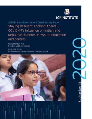 1 IC3 Institute
2020
2020 IC3 Institute Student Quest Survey Report
September
15
Staying Resilient, Looking Ahead:
COVID-19’s influence on Indian and
Nepalese students’ views on education
and careers
Rajika Bhandari, Ph.D.
President & CEO, IC3 Institute
Anna Esaki-Smith
Co-founder and Managing Director, Education Rethink
 
