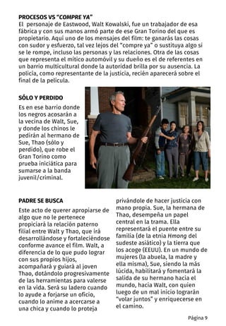 SÓLO Y PERDIDO
Es en ese barrio donde
los negros acosarán a
la vecina de Walt, Sue,
y donde los chinos le
pedirán al hermano de
Sue, Thao (sólo y
perdido), que robe el
Gran Torino como
prueba iniciática para
sumarse a la banda
juvenil/criminal.
PROCESOS VS “COMPRE YA”
El personaje de Eastwood, Walt Kowalski, fue un trabajador de esa
fábrica y con sus manos armó parte de ese Gran Torino del que es
propietario. Aquí uno de los mensajes del film: te ganarás las cosas
con sudor y esfuerzo, tal vez lejos del “compre ya” o sustituya algo si
se le rompe, incluso las personas y las relaciones. Otra de las cosas
que representa el mítico automóvil y su dueño es el de referentes en
un barrio multicultural donde la autoridad brilla por su ausencia. La
policía, como representante de la justicia, recién aparecerá sobre el
final de la película.
PADRE SE BUSCA
Este acto de querer apropiarse de
algo que no le pertenece
propiciará la relación paterno
filial entre Walt y Thao, que irá
desarrollándose y fortaleciéndose
conforme avance el film. Walt, a
diferencia de lo que pudo lograr
con sus propios hijos,
acompañará y guiará al joven
Thao, dotándolo progresivamente
de las herramientas para valerse
en la vida. Será su ladero cuando
lo ayude a forjarse un oficio,
cuando lo anime a acercarse a
una chica y cuando lo proteja
privándole de hacer justicia con
mano propia. Sue, la hermana de
Thao, desempeña un papel
central en la trama. Ella
representará el puente entre su
familia (de la etnia Hmong del
sudeste asiático) y la tierra que
los acoge (EEUU). En un mundo de
mujeres (la abuela, la madre y
ella misma), Sue, siendo la más
lúcida, habilitará y fomentará la
salida de su hermano hacia el
mundo, hacia Walt, con quien
luego de un mal inicio lograrán
“volar juntos” y enriquecerse en
el camino.
Página 9
 