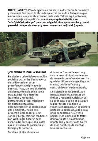 ¿CALENTITO ES IGUAL A SEGURO?
En el plano psicológico y también
social se cruzan las líneas acerca
de la libertad y el estar
preso/encerrado/privado de
libertad. Thao, sin posibilidad de
alguien que lo guíe en su vuelo
más allá del nido materno
(calentito y ¿seguro?),
permanecerá preso, miedoso y
sin herramientas para
desenvolverse en el espacio más
allá del hogar… hasta que
primero quiera robar el Gran
Torino y luego, relación mediante
con Walt, logre hacerse de la
esencia del auto, que no es otra
que el esfuerzo, la paciencia, el
trabajo y la potencia.
También el film aborda las
diferentes formas de ejercer y
vivir la masculinidad en tiempos
de ausencia de referentes con los
que identificarse y luego, llegado
el caso, desidentificarse y
construir/se un modelo propio.
La violencia de las pandillas y
bandas juveniles, carentes de
límites y regulación, dejarán ver
su peor cara, que no es otra que
la peor faceta que tiene la
violencia masculina. En la primera
parte de la película Sue le dirá a
unos pandilleros: “¿Me vas a
pegar? Es lo único que te falta”,
dando cuenta de la debilidad,
impotencia y carencia de fuerza
de esos hombres, de muchos
hombres actuales.
MUJER, HABILITE. Pero tengámoslo presente: a diferencia de su madre
y abuela es Sue quien le abrirá las puertas del nido a Thao para que
emprenda vuelo y se abra camino en la vida. Tal vez aquí, entonces,
otro mensaje de la película: es una mujer quien habilita a su
“cría/pichón/ príncipe” para que salga del nido y pueda volar y con el
paso del tiempo, vía ensayo y error, armar rancho (o nido) aparte.
Página 11
 