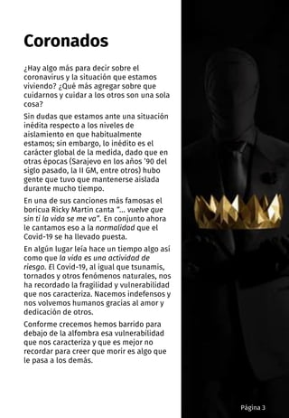 ¿Hay algo más para decir sobre el
coronavirus y la situación que estamos
viviendo? ¿Qué más agregar sobre que
cuidarnos y cuidar a los otros son una sola
cosa?
Sin dudas que estamos ante una situación
inédita respecto a los niveles de
aislamiento en que habitualmente
estamos; sin embargo, lo inédito es el
carácter global de la medida, dado que en
otras épocas (Sarajevo en los años ’90 del
siglo pasado, la II GM, entre otros) hubo
gente que tuvo que mantenerse aislada
durante mucho tiempo.
En una de sus canciones más famosas el
boricua Ricky Martin canta “… vuelve que
sin ti la vida se me va”. En conjunto ahora
le cantamos eso a la normalidad que el
Covid-19 se ha llevado puesta.
En algún lugar leía hace un tiempo algo así
como que la vida es una actividad de
riesgo. El Covid-19, al igual que tsunamis,
tornados y otros fenómenos naturales, nos
ha recordado la fragilidad y vulnerabilidad
que nos caracteriza. Nacemos indefensos y
nos volvemos humanos gracias al amor y
dedicación de otros.
Conforme crecemos hemos barrido para
debajo de la alfombra esa vulnerabilidad
que nos caracteriza y que es mejor no
recordar para creer que morir es algo que
le pasa a los demás.
Coronados
Página 3
 