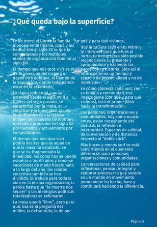 Entre otros, el libro y la familia
monoparental (mamá, papá y los
nenes) son al siglo XX lo que la
computadora y los múltiples
modos de organización familiar al
siglo XXI.
El tiempo que nos toca vivir es el
de la inversión del iceberg o,
desde otro enfoque, el tiempo de
la saturación, donde todo parece
estar en la estantería.
La lógica industrial, que se
extendió desde el siglo XVIII a
finales del siglo pasado, se
caracterizó por la masa, el
colectivo y la linealidad, tal vez
identificables con la clásica
imagen de la cadena de montaje,
operada a principios del siglo XX
por humanos y actualmente por
computadoras.
El tiempo que nos toca vivir
podría decirse que es aquel en
que la masa ha estallado, en
que se ha fragmentado la
linealidad. Así como hoy se puede
estudiar a los 60 años y tomarse
vacaciones de modo fraccionado
a lo largo del año, los relatos
colectivos también se han
dividido. El trabajo para toda la
vida en la misma organización, la
pareja hasta que “la muerte nos
separe” y las ideologías políticas
totalizadoras se esfumaron.
La masa quedó “libre”, pero para
qué. Esa es la pregunta del
millón, la del sentido, la de por
qué y para qué vivimos.
Hoy la brújula cayó en tu mano y
te interpela para que fijes el
norte, tu norte, tarea sólo posible
reconociendo tu presente y
apropiándote y haciendo las
paces con tu historia. Sólo así el
futuro se torna un tiempo y
espacio de potencialidad y no de
repetición.
En cómo contesta cada uno, con
su familia y comunidad, esa
interrogante (por qué y para qué
vivimos), está el primer paso
hacia la transformación.
Las personas, organizaciones y
comunidades, hoy como nunca
antes, están necesitando del
análisis, la reflexión e
interioridad. Espacios de calidad,
de conversación y de distancia
respecto al “doble click”.
Más buceo y menos surf se está
convirtiendo en el elemento
diferencial para personas,
organizaciones y comunidades.
Conversaciones de calidad para
reflexionar, pensar, integrar y
elaborar-procesar lo que sucede
en un mundo en movimiento
permanente ha hecho, hace y
continuará haciendo la diferencia.
¿Qué queda bajo la superficie?
Página 5
 