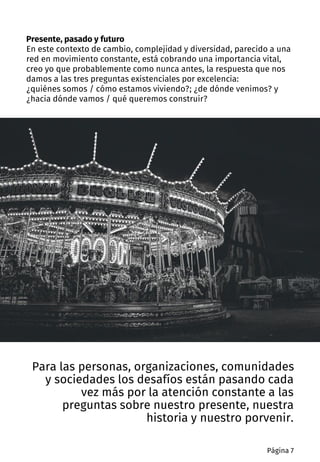 Para las personas, organizaciones, comunidades
y sociedades los desafíos están pasando cada
vez más por la atención constante a las
preguntas sobre nuestro presente, nuestra
historia y nuestro porvenir.
Presente, pasado y futuro
En este contexto de cambio, complejidad y diversidad, parecido a una
red en movimiento constante, está cobrando una importancia vital,
creo yo que probablemente como nunca antes, la respuesta que nos
damos a las tres preguntas existenciales por excelencia:
¿quiénes somos / cómo estamos viviendo?; ¿de dónde venimos? y
¿hacia dónde vamos / qué queremos construir?
Página 7
 
