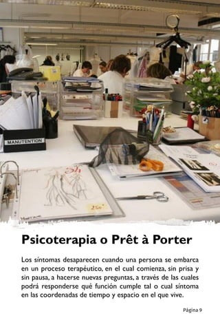 Psicoterapia o Prêt à Porter
Los síntomas desaparecen cuando una persona se embarca
en un proceso terapéutico, en el cual comienza, sin prisa y
sin pausa, a hacerse nuevas preguntas, a través de las cuales
podrá responderse qué función cumple tal o cual síntoma
en las coordenadas de tiempo y espacio en el que vive.
Página 9
 
