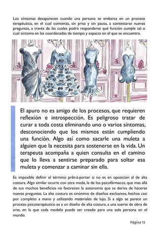 Los síntomas desaparecen cuando una persona se embarca en un proceso
terapéutico, en el cual comienza, sin prisa y sin pausa, a contestarse nuevas
preguntas, a través de las cuales podrá responderse qué función cumple tal o
cual síntoma en las coordenadas de tiempo y espacio en el que se encuentra.
Es imposible definir el término prêt-à-porter si no es en oposición al de alta
costura. Algo similar ocurre con otra moda, la de los psicofármacos, que mas allá
de sus muchos beneficios no favorecen la autonomía que se deriva de hacerse
nuevas preguntas. La alta costura es sinónimo de diseños exclusivos, hechos casi
por completo a mano y utilizando materiales de lujo. Si a algo se parece un
proceso psicoterapéutico es a un diseño de alta costura, a una suerte de obra de
arte, en la que cada modelo puede ser creado para una sola persona en el
mundo.
El apuro no es amigo de los procesos, que requieren
reflexión e introspección. Es peligroso tratar de
curar a toda costa eliminando uno o varios síntomas,
desconociendo que los mismos están cumpliendo
una función. Algo así como sacarle una muleta a
alguien que la necesita para sostenerse en la vida. Un
terapeuta acompaña a quien consulta en el camino
que lo lleva a sentirse preparado para soltar esa
muleta y comenzar a caminar sin ella.
Página 13
 