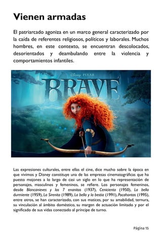 El patriarcado agoniza en un marco general caracterizado por
la caída de referentes religiosos, políticos y laborales. Muchos
hombres, en este contexto, se encuentran descolocados,
desorientados y deambulando entre la violencia y
comportamientos infantiles.
Vienen armadas
Las expresiones culturales, entre ellas el cine, dice mucho sobre la época en
que vivimos y Disney constituye una de las empresas cinematográficas que ha
puesto mojones a lo largo de casi un siglo en lo que ha representación de
personajes, masculinos y femeninos, se refiere. Los personajes femeninos,
desde Blancanieves y los 7 enanitos (1937), Cenicienta (1950), La bella
durmiente (1959), La Sirenita (1989), La bella y la bestia (1991), Pocahontas (1995),
entre otros, se han caracterizado, con sus matices, por su amabilidad, ternura,
su vinculación al ámbito doméstico, su margen de actuación limitado y por el
significado de sus vidas conectado al príncipe de turno.
Página 15
 