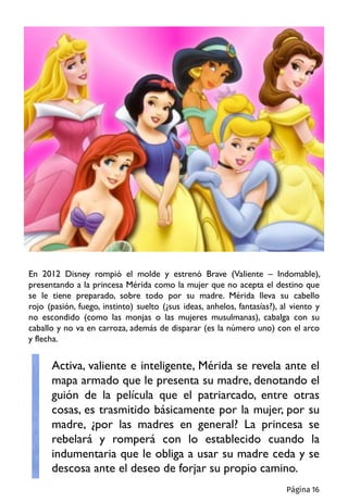 En 2012 Disney rompió el molde y estrenó Brave (Valiente – Indomable),
presentando a la princesa Mérida como la mujer que no acepta el destino que
se le tiene preparado, sobre todo por su madre. Mérida lleva su cabello
rojo (pasión, fuego, instinto) suelto (¿sus ideas, anhelos, fantasías?), al viento y
no escondido (como las monjas o las mujeres musulmanas), cabalga con su
caballo y no va en carroza, además de disparar (es la número uno) con el arco
y flecha.
Activa, valiente e inteligente, Mérida se revela ante el
mapa armado que le presenta su madre, denotando el
guión de la película que el patriarcado, entre otras
cosas, es trasmitido básicamente por la mujer, por su
madre, ¿por las madres en general? La princesa se
rebelará y romperá con lo establecido cuando la
indumentaria que le obliga a usar su madre ceda y se
descosa ante el deseo de forjar su propio camino.
Página 16
 