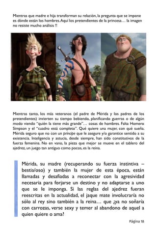 Mientras que madre e hija transforman su relación, la pregunta que se impone
es dónde están los hombres.Aquí los pretendientes de la princesa… la imagen
no resiste mucho análisis !!
Mientras tanto, los más veteranos (el padre de Mérida y los padres de los
pretendientes) invierten su tiempo bebiendo, planificando guerras o de algún
modo viendo “quién la tiene más grande”… cosas de hombres. Falta Homero
Simpson y el “cuadro está completo”. Qué quiere una mujer, con qué sueña.
Mérida seguro que no con un príncipe que le asegure y/o garantice sentido a su
existencia. Inteligencia y astucia, desde siempre, han sido constitutivos de la
fuerza femenina. No en vano, la pieza que mejor se mueve en el tablero del
ajedrez, un juego tan antiguo como pocos, es la reina.
Mérida, su madre (recuperando su fuerza instintiva –
bestia/oso) y también la mujer de esta época, están
llamadas y desafiadas a reconectar con la agresividad
necesaria para forjarse un destino y no adaptarse a uno
que se le imponga. Si las reglas del ajedrez fueran
reescritas en la actualidad, el jaque mate involucraría no
sólo al rey sino también a la reina… que ¿ya no soñaría
con carrozas, verse sexy y temer al abandono de aquel a
quien quiere o ama?
Página 18
 