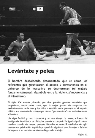 El siglo XX estuvo jalonado por dos grandes guerras mundiales que
propiciaron, entre otras cosas, que la mujer pasara de ocuparse casi
exclusivamente de la casa y los niños a también decir presente en el espacio
público y el mercado de trabajo que otrora “perteneciera” casi exclusivamente
al hombre.
Un siglo finalizó y otro comenzó y en ese tiempo la mujer, a fuerza de
inteligencia, intuición y sacrificio, ha pasado a competir de igual a igual con el
hombre cuando de ocupar puestos laborales se trata. A mediados de siglo
pasado una publicación española proponía lo siguiente para la mujer a la hora
de esperar a su marido cuando éste llegara del trabajo:
Levántate y pelea
El hombre descolocado, desorientado, que ve como los
referentes que garantizaron el acceso y permanencia en el
universo de lo masculino se desmoronan (el trabajo
fundamentalmente), deambula entre la violencia/impotencia y
el infantilismo.
Página 20
 