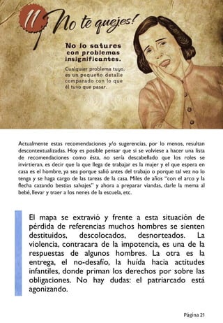 Actualmente estas recomendaciones y/o sugerencias, por lo menos, resultan
descontextualizadas. Hoy es posible pensar que si se volviese a hacer una lista
de recomendaciones como ésta, no sería descabellado que los roles se
invirtieran, es decir que la que llega de trabajar es la mujer y el que espera en
casa es el hombre, ya sea porque salió antes del trabajo o porque tal vez no lo
tenga y se haga cargo de las tareas de la casa. Miles de años “con el arco y la
flecha cazando bestias salvajes” y ahora a preparar viandas, darle la mema al
bebé, llevar y traer a los nenes de la escuela, etc.
El mapa se extravió y frente a esta situación de
pérdida de referencias muchos hombres se sienten
destituidos, descolocados, desnorteados. La
violencia, contracara de la impotencia, es una de la
respuestas de algunos hombres. La otra es la
entrega, el no-desafío, la huída hacia actitudes
infantiles, donde priman los derechos por sobre las
obligaciones. No hay dudas: el patriarcado está
agonizando.
Página 21
 