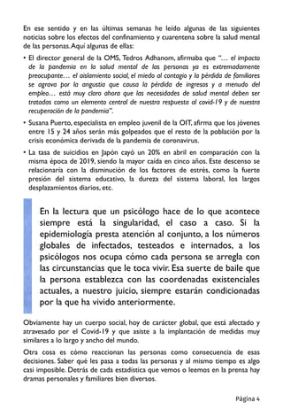 En ese sentido y en las últimas semanas he leído algunas de las siguientes
noticias sobre los efectos del confinamiento y cuarentena sobre la salud mental
de las personas.Aquí algunas de ellas:
• El director general de la OMS, Tedros Adhanom, afirmaba que “… el impacto
de la pandemia en la salud mental de las personas ya es extremadamente
preocupante… el aislamiento social, el miedo al contagio y la pérdida de familiares
se agrava por la angustia que causa la pérdida de ingresos y a menudo del
empleo… está muy claro ahora que las necesidades de salud mental deben ser
tratadas como un elemento central de nuestra respuesta al covid-19 y de nuestra
recuperación de la pandemia”.
• Susana Puerto, especialista en empleo juvenil de la OIT, afirma que los jóvenes
entre 15 y 24 años serán más golpeados que el resto de la población por la
crisis económica derivada de la pandemia de coronavirus.
• La tasa de suicidios en Japón cayó un 20% en abril en comparación con la
misma época de 2019, siendo la mayor caída en cinco años. Este descenso se
relacionaría con la disminución de los factores de estrés, como la fuerte
presión del sistema educativo, la dureza del sistema laboral, los largos
desplazamientos diarios, etc.
Obviamente hay un cuerpo social, hoy de carácter global, que está afectado y
atravesado por el Covid-19 y que asiste a la implantación de medidas muy
similares a lo largo y ancho del mundo.
Otra cosa es cómo reaccionan las personas como consecuencia de esas
decisiones. Saber qué les pasa a todas las personas y al mismo tiempo es algo
casi imposible. Detrás de cada estadística que vemos o leemos en la prensa hay
dramas personales y familiares bien diversos.
En la lectura que un psicólogo hace de lo que acontece
siempre está la singularidad, el caso a caso. Si la
epidemiología presta atención al conjunto, a los números
globales de infectados, testeados e internados, a los
psicólogos nos ocupa cómo cada persona se arregla con
las circunstancias que le toca vivir. Esa suerte de baile que
la persona establezca con las coordenadas existenciales
actuales, a nuestro juicio, siempre estarán condicionadas
por la que ha vivido anteriormente.
Página 4
 